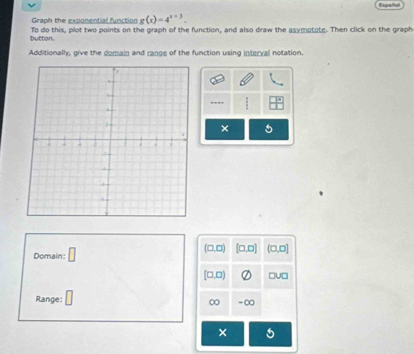 Español 
Graph the exponential function g(x)=4^(x+3). 
To do this, plot two points on the graph of the function, and also draw the asymptote. Then click on the graph 
button. 
Additionally, give the domain and range of the function using interval notation.
 1x/1 
× 5
Domain: □
(□ ,□ ) [□ ,□ ] (□ ,□ ]
[□ ,□ ) □ U□
Range: □
∞ -∞ 
× 5