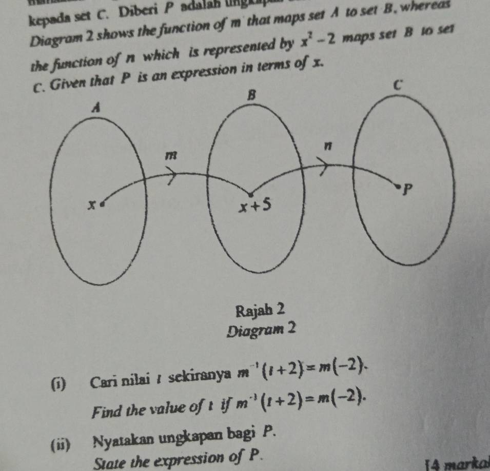 kepada set C. Diberi P adalah lnglip
Diagram 2 shows the function of m' that maps set A to set B. whereas
the function of n which is represented by x^2-2 maps set B to set
expression in terms of x.
Rajah 2
Diagram 2
(i) Cari nilai  sekiranya m^(-1)(l+2)=m(-2).
Find the value of t if m^(-1)(t+2)=m(-2).
(ii) Nyatakan ungkapan bagi P.
State the expression of P.
14 markal