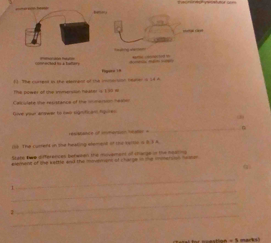 theonlinephys catutor com 
enmersion feater battery 
metal case 
Reating atern 
immersion heater Nettle connected to 
connected to a battery domestic mains supply 
Figure 19 
(i) The current in the element of the immersion heater is 14 A 
The power of the immersion heater is 130 W
Calculate the resistance of the immersion heater 
Give your answer to two significant figures. 
(3) 
resistance of immersion heater = _a 
(li) The current in the heating element of the kettle is B:3:4 a 
State two differences between the movement of charge in the heating 
element of the kettle and the movement of charge in the immers on heater 
_ 
1 
_ 
_ 
2 
_
=5 macks