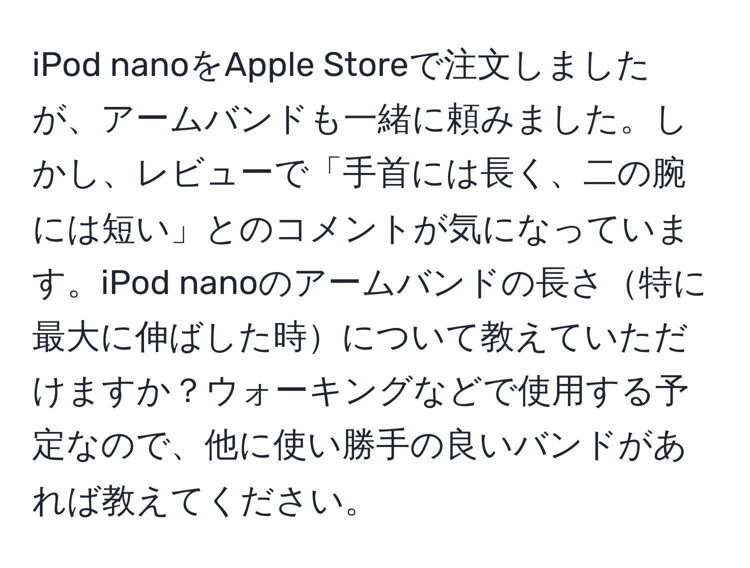 iPod nanoをApple Storeで注文しましたが、アームバンドも一緒に頼みました。しかし、レビューで「手首には長く、二の腕には短い」とのコメントが気になっています。iPod nanoのアームバンドの長さ特に最大に伸ばした時について教えていただけますか？ウォーキングなどで使用する予定なので、他に使い勝手の良いバンドがあれば教えてください。