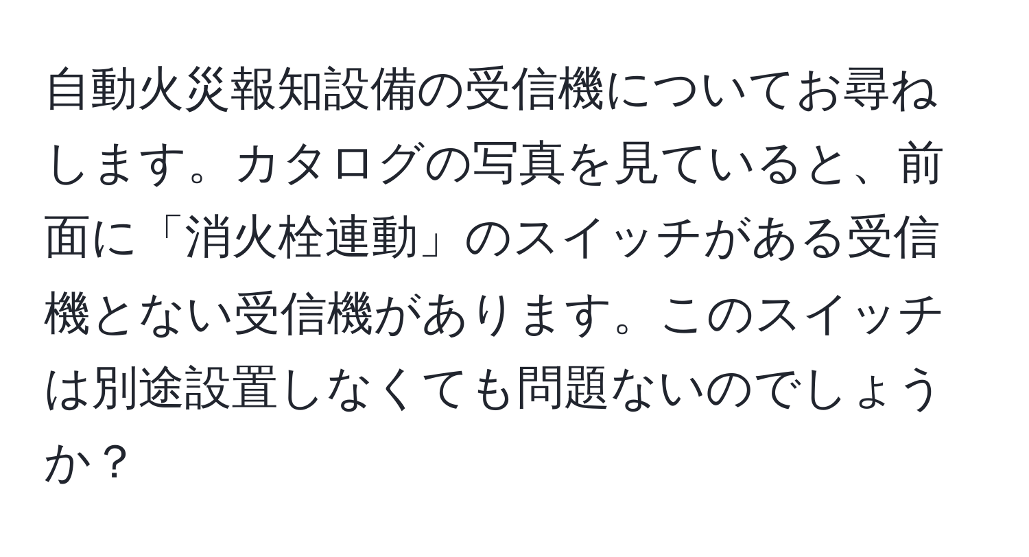 自動火災報知設備の受信機についてお尋ねします。カタログの写真を見ていると、前面に「消火栓連動」のスイッチがある受信機とない受信機があります。このスイッチは別途設置しなくても問題ないのでしょうか？