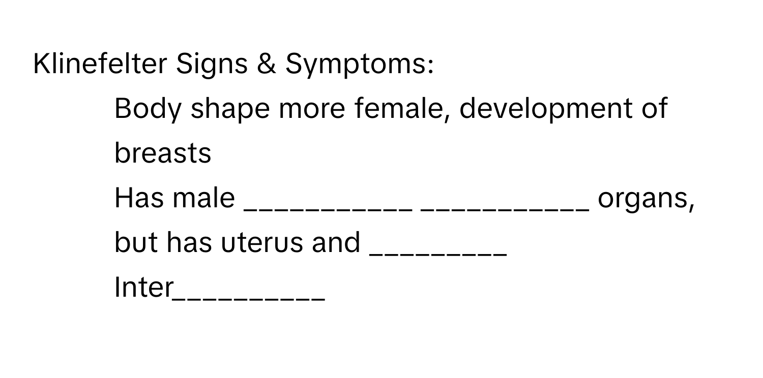 Klinefelter Signs & Symptoms: 
- Body shape more female, development of breasts 
- Has male ___________ ___________ organs, but has uterus and _________ 
- Inter__________