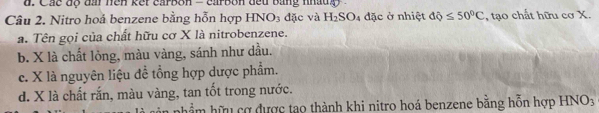 Các độ đầi hen kếr carbon - carbon đếu bằng nhaug 
Câu 2. Nitro hoả benzene bằng hỗn hợp HNO₃ đặc và H_2SO_4 đặc ở nhiệt dQ≤ 50°C , tạo chất hữu cơ X.
a. Tên gọi của chất hữu cơ X là nitrobenzene.
b. X là chất lòng, màu vàng, sánh như dầu.
c. X là nguyên liệu đề tổng hợp dược phẩm.
d. X là chất rắn, màu vàng, tan tốt trong nước.
hầm hữu cơ được tạo thành khi nitro hoá benzene bằng hỗn hợp HNO_3