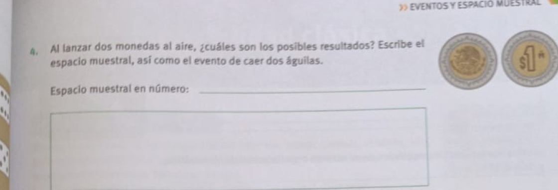 》 EVENTOS Y ESPACIO MUESTRAL 
4. Al lanzar dos monedas al aire, ¿cuáles son los posibles resultados? Escribe el 
espacio muestral, así como el evento de caer dos águilas. 
Espacio muestral en número:_