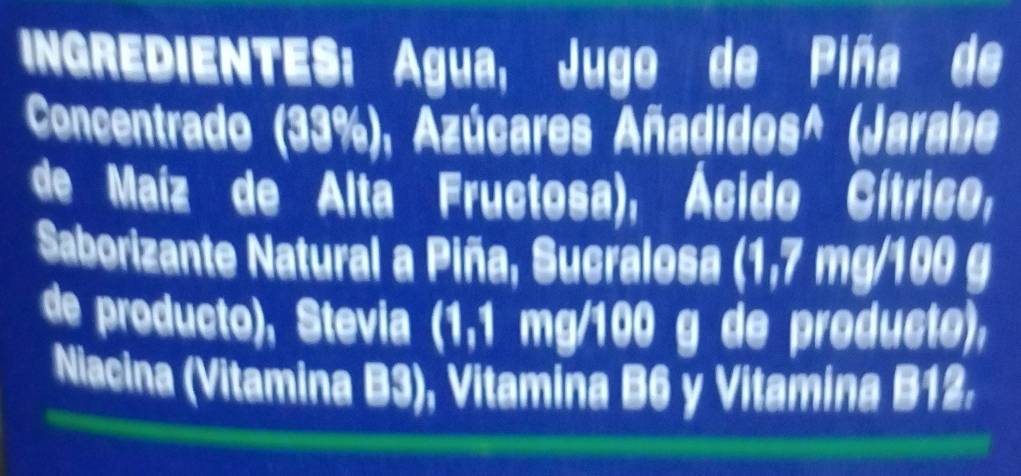 NGREDIENTES: Água, Jugo de Piña de 
Concentrado (33%), Azúcares Añadidos^ (Jarabe 
de Maíz de Alta Fructosa), Ácido Cítrico, 
Saborizante Natural a Piña, Sucralosa (1,7 mg/100 g
de producto), Stevia (1,1 mg/100 g de producto), 
Niacina (Vitamina B3), Vitamina B6 y Vitamina B12.