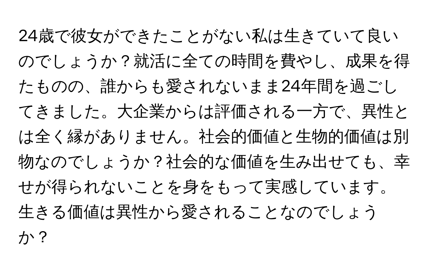 24歳で彼女ができたことがない私は生きていて良いのでしょうか？就活に全ての時間を費やし、成果を得たものの、誰からも愛されないまま24年間を過ごしてきました。大企業からは評価される一方で、異性とは全く縁がありません。社会的価値と生物的価値は別物なのでしょうか？社会的な価値を生み出せても、幸せが得られないことを身をもって実感しています。生きる価値は異性から愛されることなのでしょうか？