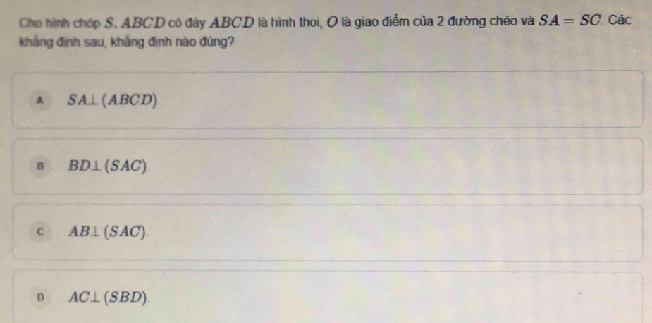 Cho hình chóp S. ABCD có đảy ABCD là hình thoi, O là giao điễm của 2 đường chéo và SA=SC Các
kháng định sau, khẳng định nào đủng?
A SA⊥ (ABCD).
B BD⊥ (SAC).
C AB⊥ (SAC).
D AC⊥ (SBD)