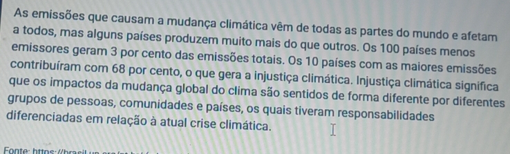 As emissões que causam a mudança climática vêm de todas as partes do mundo e afetam 
a todos, mas alguns países produzem muito mais do que outros. Os 100 países menos 
emissores geram 3 por cento das emissões totais. Os 10 países com as maiores emissões 
contribuíram com 68 por cento, o que gera a injustiça climática. Injustiça climática significa 
que os impactos da mudança global do clima são sentidos de forma diferente por diferentes 
grupos de pessoas, comunidades e países, os quais tiveram responsabilidades 
diferenciadas em relação à atual crise climática.