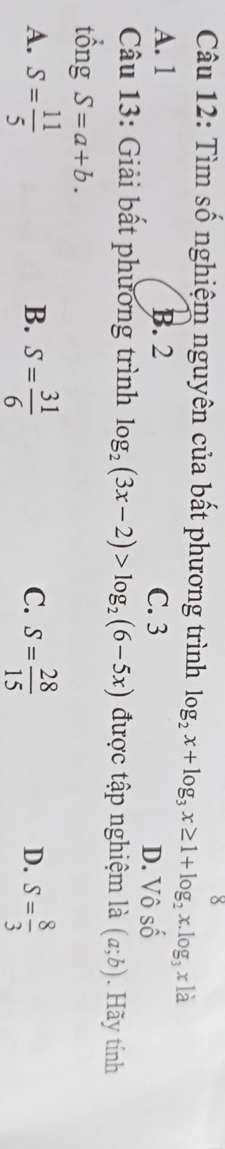 Tìm số nghiệm nguyên của bất phương trình log _2x+log _3x≥ 1+log _2x.log _3xla
A. 1 B. 2 C. 3
D. Vhat oshat o
Câu 13: Giải bất phương trình log _2(3x-2)>log _2(6-5x) được tập nghiệm là (a;b). Hãy tính
tổng S=a+b.
A. S= 11/5  S= 31/6  S= 28/15  S= 8/3 
B.
C.
D.