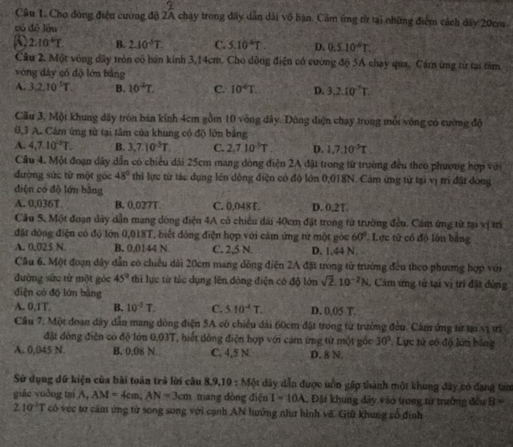 Cầu 1 Cho đòng điều cường độ 2A chay trong đây dẫn dài vô hạn. Cầm ứng từ tại những điểm cách dãy 20cm
có độ lầu
2.10^(-6)T. B. 2.10^(-5)T. C. 5.10 T . D. 0.5.10^6T.
Câu 2. Một vòng dây tròn có bán kính 3,14cm. Cho dồng điện có cường độ 5A chạy qua. Cám ứng từ tại tâm
vòng dây cô độ lớn bằng
A. 3.2.10^(-5)T. B. 10^(-4)T. C. 10^(-6)T. D. 3.2.10^(-7)T
Cầu 3. Một khung dây tròn bán kính 4cm gồm 10 vòng dây. Đòng điện chạy trong mỗi vòng có cường độ
0,3 A. Cảm ứng từ tại tâm của khung có độ lớn bằng
A. 4,7.10^(-5)T. B. 3,7.10^5T. C. 2,7.10^(-5)T. D. 1,7.10^(-5)T
Cầu 4. Một đoạn dây dẫn có chiều dài 25cm mang dòng điện 2A đặt trong từ trường đều theo phượng hợp với
đường sức từ một góc 48° thi lực từ tác dụng lên dòng điện có độ lớn 0,018N. Cảm ứng tử tại vị trì đặt dòng
điện có độ lớn bằng
A. 0,036T B. 0,027T C. 0,048 T. D. 0,2T
Câu 5 Một đoạn dây dẫn mang dóng điện 4A có chiều dài 40cm đặt trong từ trường đều. Căm ứng từ tại vị trí
đặt đòng điện có độ lớn 0,018T, biết đông điện hợp với cảm ứng từ một góc 60° Lực từ có độ lớn bằng
A. 0,025 N. B. 0,0144 N C. 2,5 N. D. 1,44 N.
Câu 6. Một đoạn dây dẫn có chiều dài 20cm mang dông điện 2A đặt trong từ trưởng đều theo phương hợp với
đường sức từ một góc 45° thì lực từ tắc dụng lên đòng điện có độ lớn sqrt(2).10^(-2)N. Cám ứng tử tại vị trí đặt dùng
điện có độ lớn bằng
A. 0,1T. B. 10^(-3)T. C. 510^(-4)T. D. 0,05 T.
Câu 7. Một đoạn dây dẫn mang dòng điện 5A có chiều dài 60cm đặt trong từ trường đều. Cảm ứng từ tại vị trị
đặt đòng điện có độ lớn 0.03T, biết dồng điện hợp với cảm ứng từ một gốc 30°.  Lực tử có độ lớn băng
A. 0,045 N. B. 0.08 N. C. 4,5 N. D. 8 N.
Sử dụng dữ kiện của bài toán trả lời câu 8 1.9,10:M6t dây dẫn được uốn gập thành một khung đây có đạng tam
giác yuởng tại A, AM=4cm;AN=3cm mang đòng điện I=10A. Đặt khung dây vào trong từ trưởng đều B=
2.10^3T có véc tơ cảm ứng từ song song với cạnh AN hưởng như hình về. Giữ khung cổ định