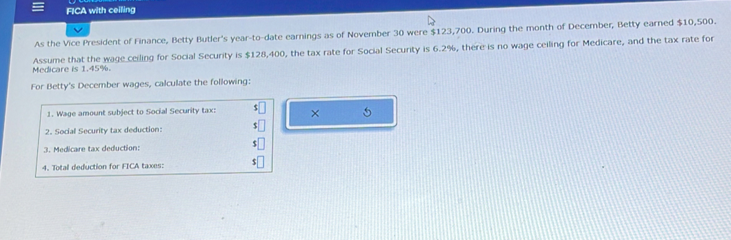 FICA with ceiling 
As the Vice President of Finance, Betty Butler's year -to-date earnings as of November 30 were $123,700. During the month of December, Betty earned $10,500. 
Assume that the wage ceiling for Social Security is $128,400, the tax rate for Social Security is 6.2%, there is no wage ceiling for Medicare, and the tax rate for 
Medicare is 1.45%. 
For Betty's December wages, calculate the following: 
1. Wage amount subject to Social Security tax: 
× 5 
2. Social Security tax deduction: 
3. Medicare tax deduction: 
4. Total deduction for FICA taxes: