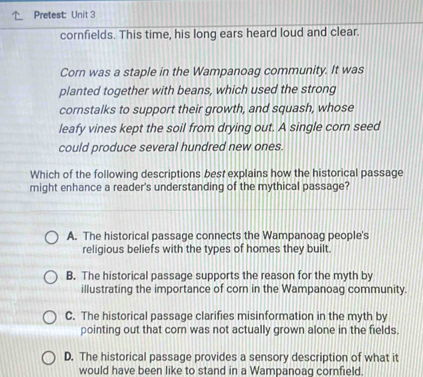 Pretest: Unit 3
cornfields. This time, his long ears heard loud and clear.
Corn was a staple in the Wampanoag community. It was
planted together with beans, which used the strong
cornstalks to support their growth, and squash, whose
leafy vines kept the soil from drying out. A single corn seed
could produce several hundred new ones.
Which of the following descriptions best explains how the historical passage
might enhance a reader's understanding of the mythical passage?
A. The historical passage connects the Wampanoag people's
religious beliefs with the types of homes they built.
B. The historical passage supports the reason for the myth by
illustrating the importance of corn in the Wampanoag community.
C. The historical passage clarifies misinformation in the myth by
pointing out that corn was not actually grown alone in the fields.
D. The historical passage provides a sensory description of what it
would have been like to stand in a Wampanoag cornfield.