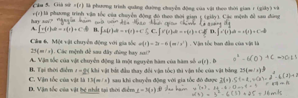 Giả sử s(t) là phương trình quãng đường chuyển động của vật theo thời gian / (giây) và
v(t) là phương trình vận tốc của chuyển động đó theo thời gian ζ (giây). Các mệnh đề sau đúng
hay sai?
A. ∈t v(t)dt=s(t)+C B. ∈t s(t)dt=v(t)+C C. ∈t s'(t)dt=v(t)+C_s0 D. ∈t s'(t)dt=s(t)+C=D
Câu 6. Một vật chuyển động với gia tốc a(t)=2t-6(m/s^2). Vận tốc ban đầu của vật là
25(m/s). Các mệnh đề sau đây đủng hay sai?
A. Vận tốc của vật chuyển động là một nguyên hàm của hàm số a(t)
B. Tại thời điểm t=_ 0 ( khi vật bắt đầu thay đổi vận tốc) thì vận tốc của vật bằng 25(
C. Vận tốc của vật là 13(m/s) sau khi chuyển động với gia tốc đó được 2(s).
D. Vận tốc của vật bé nhất tại thời điểm _ t=3(s)