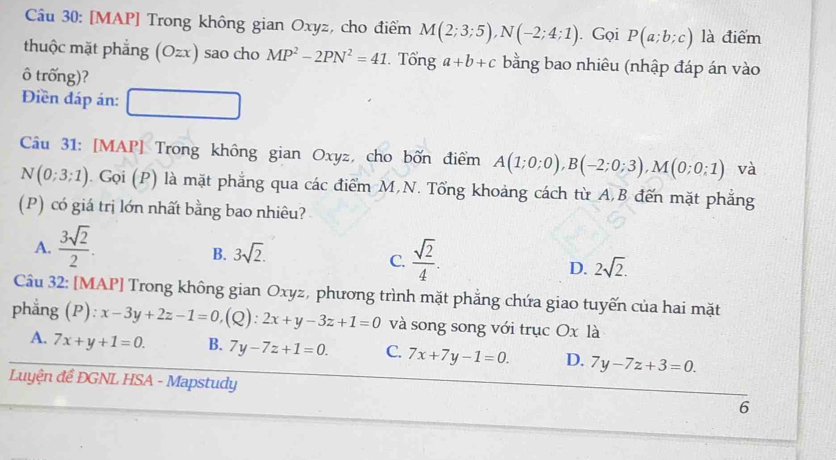 [MAP] Trong không gian Oxyz, cho điểm M(2;3;5), N(-2;4;1). Gọi P(a;b;c) là điểm
thuộc mặt phẳng (Ozx) sao cho MP^2-2PN^2=41. Tổng a+b+c bằng bao nhiêu (nhập đáp án vào
ô trống)?
Điền đáp án:
Câu 31: [MAP] Trong không gian Oxyz, cho bốn điểm A(1;0;0), B(-2;0;3), M(0;0;1) và
N(0;3;1). Gọi (P) là mặt phẳng qua các điểm M,N. Tổng khoảng cách từ A,B đến mặt phẳng
(P) có giá trị lớn nhất bằng bao nhiêu?
A.  3sqrt(2)/2 .
B. 3sqrt(2).
C.  sqrt(2)/4 .
D. 2sqrt(2). 
Câu 32: [MAP] Trong không gian Oxyz, phương trình mặt phẳng chứa giao tuyến của hai mặt
phẳng (P): x-3y+2z-1=0, (Q ) : 2x+y-3z+1=0 và song song với trục Ox là
A. 7x+y+1=0. B. 7y-7z+1=0. C. 7x+7y-1=0. D. 7y-7z+3=0. 
Luyện đề ĐGNL HSA - Mapstudy 6