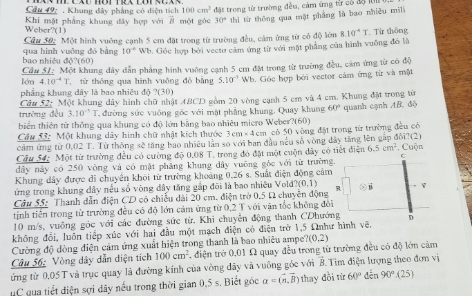 Khung dây phẳng có diện tích 100cm^2
Khi mặt phẳng khung dây hợp với vector B một góc đặt trong từ trường đều, cảm ứng từ có độ 101
30° thì từ thông qua mặt phẳng là bao nhiêu mili
Weber?(1)
Câu 50: Một hình vuông cạnh 5 cm đặt trong từ trường đều, cảm ứng từ có độ lớn 8.10^(-4)T. Từ thông
bao nhiêu độ?(60) Wb. Góc hợp bởi vectơ cảm ứng từ với mặt phẳng của hình vuông đó là
qua hình vuông đó bằng 10^(-6)
Câu 5I: Một khung dây dẫn phẳng hình vuông cạnh 5 cm đặt trong từ trường đều, cảm ứng từ có độ
lớn 4.10^(-4)T , từ thông qua hình vuông đó bằng 5.10^(-7)
phẳng khung dây là bao nhiêu độ ?(30) Wb. Góc hợp bởi vector cảm ứng từ và mặt
Câu 52: Một khung dây hình chữ nhật ABCD gồm 20 vòng cạnh 5 cm và 4 cm. Khung đặt trong từ
trường đều 3.10^(-3)T T đường sức vuông góc với mặt phẳng khung. Quay khung 60° quanh cạnh AB, độ
biến thiên từ thông qua khung có độ lớn bằng bao nhiêu micro Weber?(60)
Câu 53: Một khung dây hình chữ nhật kích thước 3cm* 4cm có 50 vòng đặt trong từ trường đều có
cảm ứng từ 0,02 T. Từ thông sẽ tăng bao nhiều lần so với ban đầu nếu số vòng dây tăng lên gắp đôi?(2)
Câu 54: Một từ trường đều có cường độ 0,08 T. trong đó đặt một cuộn dây có tiết điện 6.5cm^2. Cuộn
C
dây này có 250 vòng và có mặt phẳng khung dây vuông góc với từ trường.
Khung dây được di chuyền khỏi từ trường khoảng 0,26 s. Suất điện động cảm
ứng trong khung dây nếu số vòng dây tăng gắp đôi là bao nhiêu Vold? (0,1)
Câu 55: Thanh dẫn điện CD có chiều dài 20 cm, điện trở 0,5 Ω chuyển động R vector B v
tịnh tiến trong từ trường đều có độ lớn cảm ứng từ 0,2 T với vận tốc không đổi
10 m/s, vuông góc với các đường sức từ. Khi chuyển động thanh CDhướng D
không đổi, luôn tiếp xúc với hai đầu một mạch điện có điện trở 1,5 Ωnhư hình vẽ.
Cường độ dòng điện cảm ứng xuất hiện trong thanh là bao nhiêu ampe? (0,2)
Câu 56: Vòng dây dẫn diện tích 100cm^2 , điện trở 0,01 Ω quay đều trong từ trường đều có độ lớn cảm
ứng từ 0,05 T và trục quay là đường kính của vòng dây và vuông góc với vector B.  Tìm điện lượng theo đơn vị
uC qua tiết diện sợi dây nếu trong thời gian 0,5 s. Biết góc alpha =(vector n,vector B) thay đồi từ 60° dến 90° .(25