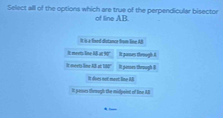 Select all of the options which are true of the perpendicular bisector
of line AB.
It is a fined distance from line AB
It meets lime AB a 90° It passes through A
It meets live AB at 130° It passes thoough B
Itt does not meet line AB
It passes through the midpoint of line AB
Q Sxon