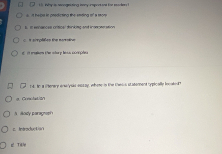 Why is recognizing irony important for readers?
a. It helps in predicting the ending of a story
b. It enhances critical thinking and interpretation
c. It simplifies the narrative
d. It makes the story less complex
14. In a literary analysis essay, where is the thesis statement typically located?
a Conclusion
b. Body paragraph
c. Introduction
d. Title