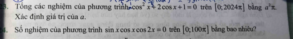 Tổng các nghiệm của phương trìnhc cos^2x+2cos x+1=0 trên [0;2024π ] bằng a^2π. 
Xác định giá trị của đ. 
4. Số nghiệm của phương trình sin xcos xcos 2x=0 trên [0;100π ] bằng bao nhiêu?