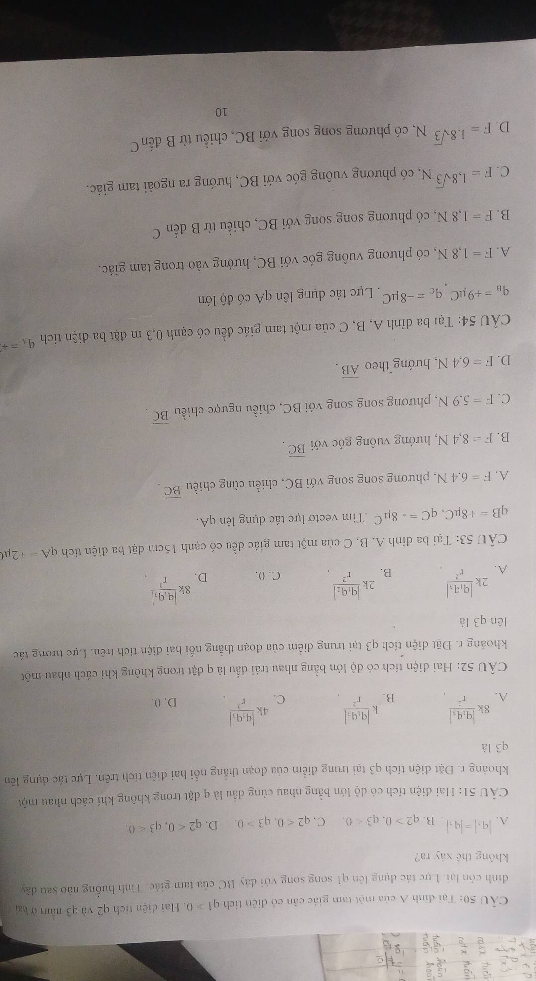 Tại định A của một tam giác cân có điện tích q1>0. Hai diện tích q2 và q3 nằm ở hai
đình còn lại. Lực tác dụng lên q1 song song với đây BC của tam giác. Tình huống nào sau dây
không thê xảy ra?
A. |q_1|=|q_1| B. q2>0,q3<0. C. q2<0,q3>0. D. q2<0,q3<0.
CÂU 51: Hai điện tích có độ lớn bằng nhau cùng dầu là q đặt trong không khí cách nhau một
khoảng r. Đặt điện tích q3 tại trung điểm của đoạn thăng nổi hai điện tích trên. Lực tác dụng lên
q3 là
B. kfrac |q_1q_3|r^2
C. 4kfrac |q_1q_3|r^2
A. 8kfrac |q_1q_2|r^2 D. 0.
CÂU 52: Hai điện tích có độ lớn bằng nhau trái dấu là q dặt trong không khí cách nhau một
khoảng r. Đặt diện tích q3 tại trung điểm của đoạn thẳng nối hai diện tích trên. Lực tương tác
lên q3 là
B. 2kfrac |q_1q_2|r^2.
A. 2kfrac |q_1q_3|r^2 C. 0. D. 8kfrac |q_1q_3|r^2
CÂU 53: Tại ba đỉnh A. B, C của một tam giác đều có cạnh 15cm đặt ba diện tích qA=+2mu C
qB=+8mu C,qC=-8mu C.Tìm vectơ lực tác dụng lên qA.
A. F=6.4N , phương song song với BC, chiều cùng chiều vector BC.
B. F=8,4N , hướng vuông góc với vector BC.
C. F=5.9N, , phương song song với BC, chiều ngược chiều vector BC.
D. F=6,4N, , hướng theo overline AB.
CÂU 54: Tại ba đỉnh A, B, C của một tam giác đều có cạnh 0,3 m đặt ba điện tích q_A=+
q_B=+9mu C_ q_C=-8mu C. Lực tác dụng lên qA có độ lớn
A. F=1,8N , có phương vuông góc với BC, hướng vào trong tam giác.
B. F=1,8N , có phương song song với BC, chiều từ B đến C
C. F=1,8sqrt(3)N. , có phương vuông góc với BC, hướng ra ngoài tam giác.
D. F=1,8sqrt(3)N. , có phương song song với BC, chiều từ B đếnC
10