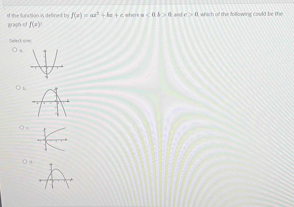 If the function is defined by f(x)=ax^2+bx+c , where a<0</tex>, b>0 , and c>0 , which of the following could be the 
graph of f(x)
Select one: 
a. 
b. 
C. 
d.