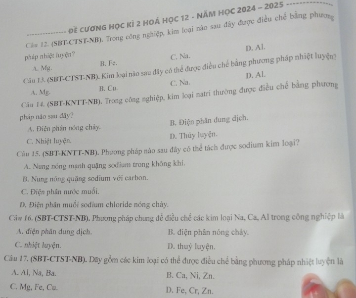 đề cươNG HọC KÌ 2 HOÁ HỌC 12 - NĂM HỌC 2024 - 2025
-------------.
Cầu 12. (SBT-CTST-NB). Trong công nghiệp, kim loại nào sau đây được điều chế bằng phương
pháp nhiệt luyện? D. Al.
A. Mg. B. Fe. C. Na.
Câu 13. (SBT-CTST-NB). Kim loại nào sau dây có thể được điều chế bằng phương pháp nhiệt luyện?
A. Mg. B. Cu. C. Na. D. Al.
Câu 14. (SBT-KNTT-NB). Trong công nghiệp, kim loại natri thường được điều chế bằng phương
pháp nào sau đây?
A. Điện phân nóng chảy. B. Điện phân dung dịch.
C. Nhiệt luyện. D. Thủy luyện.
Câu 15. (SBT-KNTT-NB). Phương pháp nào sau đây có thể tách được sodium kim loại?
A. Nung nóng mạnh quặng sodium trong không khí.
B. Nung nóng quặng sodium với carbon.
C. Điện phân nước muối.
D. Điện phân muối sodium chloride nóng chảy.
Câu 16. (SBT-CTST-NB). Phương pháp chung để điều chế các kim loại Na, Ca, Al trong công nghiệp là
A. điện phân dung dịch. B. điện phân nóng chảy.
C. nhiệt luyện. D. thuỷ luyện.
Câu 17. (SBT-CTST-NB). Dãy gồm các kim loại có thể được điều chế bằng phương pháp nhiệt luyện là
A. Al, Na, Ba. B. Ca, Ni, Zn.
C. Mg, Fe, Cu. D. Fe, Cr, Zn.