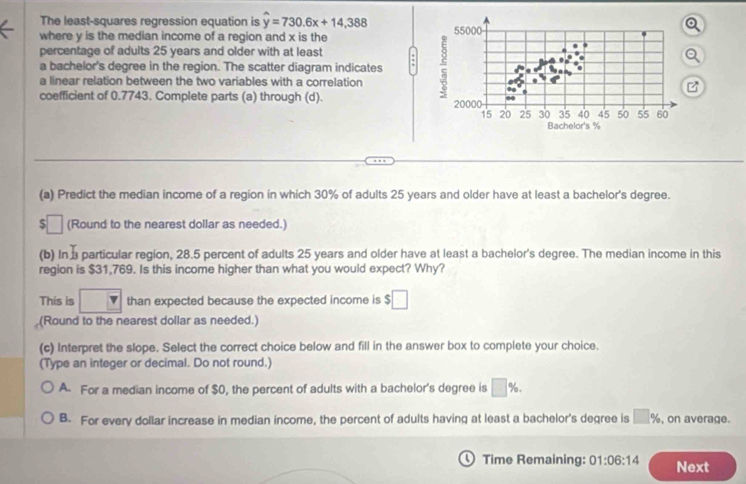 The least-squares regression equation is hat y=730.6x+14,388
where y is the median income of a region and x is the 
percentage of adults 25 years and older with at least
a bachelor's degree in the region. The scatter diagram indicates
a linear relation between the two variables with a correlation 
coefficient of 0.7743. Complete parts (a) through (d).
(a) Predict the median income of a region in which 30% of adults 25 years and older have at least a bachelor's degree.
:□ (Round to the nearest dollar as needed.)
(b) In particular region, 28.5 percent of adults 25 years and older have at least a bachelor's degree. The median income in this
region is $31,769. Is this income higher than what you would expect? Why?
This is v than expected because the expected income is $□
(Round to the nearest dollar as needed.)
(c) Interpret the slope. Select the correct choice below and fill in the answer box to complete your choice.
(Type an integer or decimal. Do not round.)
A. For a median income of $0, the percent of adults with a bachelor's degree is □ %.
B. For every dollar increase in median income, the percent of adults having at least a bachelor's degree is □ % , on average.
0 Time Remaining: 01:06:14 Next