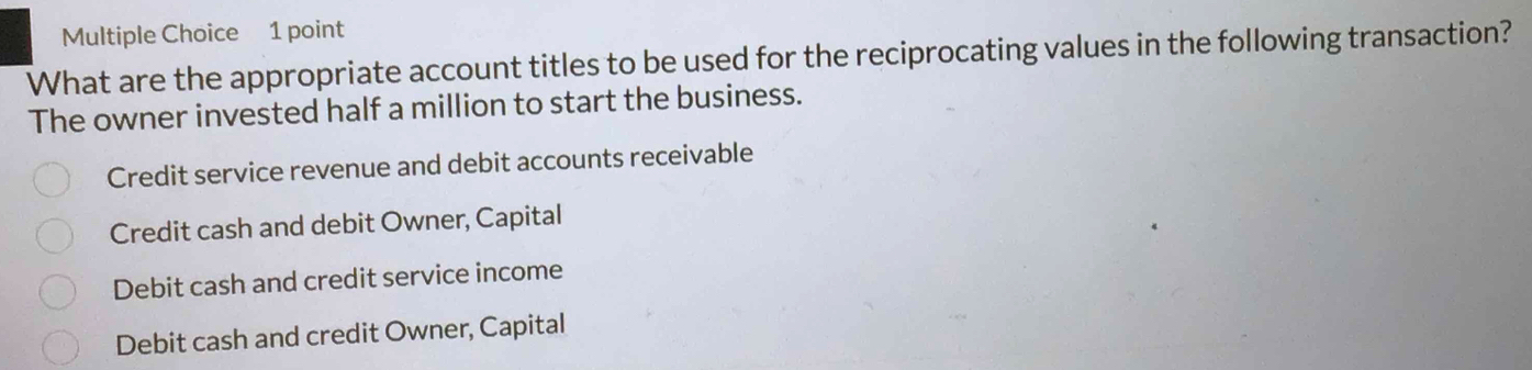 What are the appropriate account titles to be used for the reciprocating values in the following transaction?
The owner invested half a million to start the business.
Credit service revenue and debit accounts receivable
Credit cash and debit Owner, Capital
Debit cash and credit service income
Debit cash and credit Owner, Capital