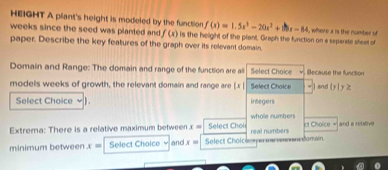 HEIGHT A plant's height is modeled by the function f(x)=1.5x^3-20x^2+15x-84 , where x is the number of 
weeks since the seed was planted and f(x) is the height of the plant. Graph the function on a separate sheet of 
paper. Describe the key features of the graph over its relevant domain. 
Domain and Range: The domain and range of the function are all Select Choice Because the function 
models weeks of growth, the relevant domain and range are .x | Select Choice ) and 1
y | y z 
Select Choice ) . integers 
whole numbers 
Extrema: There is a relative maximum between x= Select Chol ct Choice √ and a relative 
real numbers 
minimum between x= Select Choice and x= Select Choic domain.