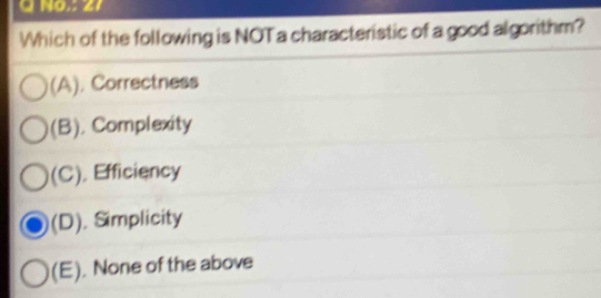 No.: 27
Which of the following is NOT a characteristic of a good algorithm?
(A). Correctness
(B). Complexity
(C). Efficiency
(D). Simplicity
(E). None of the above