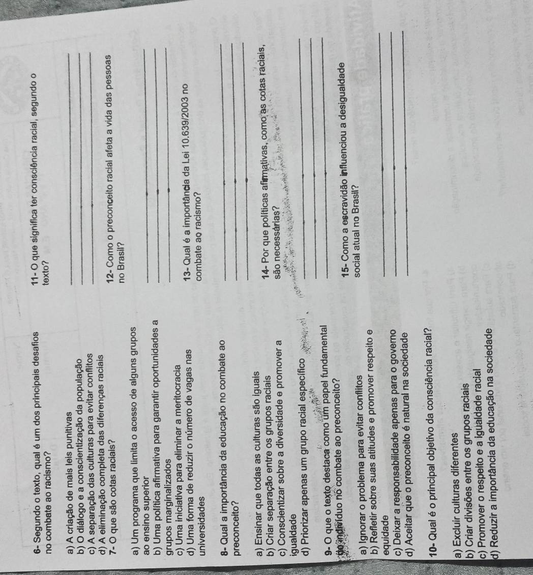 6- Segundo o texto, qual é um dos principais desafios  11- O que significa ter consciência racial, segundo o
no combate ao racismo? texto?
a) A criação de mais leis punitivas
_
b) O diálogo e a conscientização da população_
c) A separação das culturas para evitar conflitos_
d) A eliminação completa das diferenças raciais
7- O que são cotas raciais? 12- Como o preconceito racial afeta a vida das pessoas
no Brasil?
_
a) Um programa que limita o acesso de alguns grupos
ao ensino superior
_
b) Uma política afirmativa para garantir oportunidades a_
grupos marginalizados
c) Uma iniciativa para eliminar a meritocracia
d) Uma forma de reduzir o número de vagas nas 13- Qual é a importância da Lei 10.639/2003 no
universidades combate ao racismo?
_
8- Qual a importância da educação no combate ao
_
_
preconceito?
a) Ensinar que todas as culturas são iguais
b) Criar separação entre os grupos raciais 14- Por que políticas afirmativas, como as cotas raciais,
c) Conscientizar sobre a diversidade e promover a são necessárias?
igualdade
_
d) Priorizar apenas um grupo racial específico
_
9- O que o texto destaca como um papel fundamental_
do indivíduo no combate ao preconceito
15- Como a escravidão influenciou a desigualdade
a) Ignorar o problema para evitar conflitos social atual no Brasil?
b) Refletir sobre suas atitudes e promover respeito e
_
equidade
_
c) Deixar a responsabilidade apenas para o governo
d) Aceitar que o preconceito énatural na sociedade
_
10- Qual é o principal objetivo da consciência racial?
a) Excluir culturas diferentes
b) Criar divisões entre os grupos raciais
c) Promover o respeito e a igualdade racial
d) Reduzir a importância da educação na sociedade