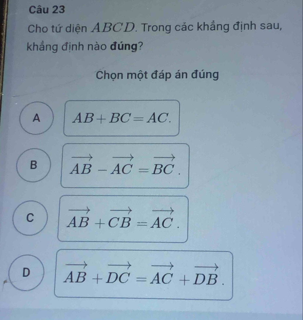 Cho tứ diện ABCD. Trong các khẳng định sau,
khẳng định nào đúng?
Chọn một đáp án đúng
A AB+BC=AC.
B vector AB-vector AC=vector BC.
C vector AB+vector CB=vector AC.
D vector AB+vector DC=vector AC+vector DB.