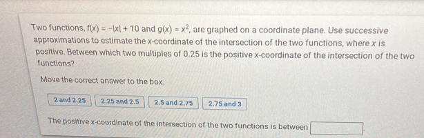 Two functions, f(x)=-|x|+10 and g(x)=x^2 , are graphed on a coordinate plane. Use successive
approximations to estimate the x-coordinate of the intersection of the two functions, where x is
positive. Between which two multiples of 0.25 is the positive x-coordinate of the intersection of the two
functions?
Move the correct answer to the box.
2 and 2.25 2,25 and 2.5 2.5 and 2.75 2.75 and 3
The positive x-coordinate of the intersection of the two functions is between □.