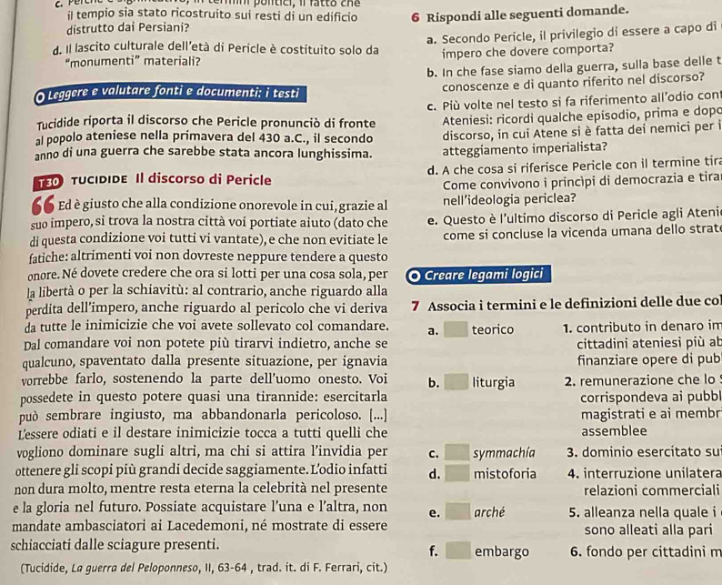 emn pontici, il fatt o  ch  
il tempio sia stato ricostruito sui resti di un edificio
distrutto dai Persiani? 6 Rispondi alle seguenti domande.
a. Secondo Pericle, il privilegio di essere a capo di
d. Il lascito culturale dell'età di Pericle è costituito solo da impero che dovere comporta?
“monumenti” materiali?
b. In che fase siamo della guerra, sulla base delle t
O Leggere e valutare fonti e documenti: i testi conoscenze e di quanto riferito nel discorso?
Tucidide riporta il discorso che Pericle pronunciò di fronte c. Più volte nel testo si fa riferimento all’odio con
al popolo ateniese nella primavera del 430 a.C., il secondo  Ateniesi: ricordi qualche episodio, prima e dopo
discorso, in cui Atene si è fatta dei nemici per i
anno di una guerra che sarebbe stata ancora lunghissima. atteggiamento imperialista?
T5O TUCIDIDE Il discorso di Pericle d. A che cosa si riferisce Pericle con il termine tira
Come convivono i princípi di democrazia e tira
“6 Ed è giusto che alla condizione onorevole in cui, grazie al nell'ideologia periclea?
suo impero, si trova la nostra città voi portiate aiuto (dato che e. Questo è l'ultimo discorso di Pericle agli Ateni
di questa condizione voi tutti vi vantate), e che non evitiate le come si concluse la vicenda umana dello strat
fatiche: altrimenti voi non dovreste neppure tendere a questo
onore. Né dovete credere che ora si lotti per una cosa sola, per O Creare legami logici
la libertà o per la schiavitù: al contrario, anche riguardo alla
perdita dell’impero, anche riguardo al pericolo che vi deriva 7 Associa i termini e le definizioni delle due col
da tutte le inimicizie che voi avete sollevato col comandare. a. teorico 1. contributo in denaro im
Dal comandare voi non potete più tirarvi indietro, anche se cittadini ateniesi più ab
qualcuno, spaventato dalla presente situazione, per ignavia finanziare opere di pub
vorrebbe farlo, sostenendo la parte dell'uomo onesto. Voi b. liturgia 2. remunerazione che lo
possedete in questo potere quasi una tirannide: esercitarla corrispondeva ai pubb
può sembrare ingiusto, ma abbandonarla pericoloso. [...] magistrati e ai membr
Lessere odiati e il destare inimicizie tocca a tutti quelli che assemblee
vogliono dominare sugli altri, ma chi si attira l’invidia per C. symmachía 3. dominio esercitato su
ottenere gli scopi più grandi decide saggiamente. Lodio infatti d. mistoforia 4. interruzione unilatera
non dura molto, mentre resta eterna la celebrità nel presente relazioni commerciali
e la gloria nel futuro. Possiate acquistare l’una e l’altra, non e. arché 5. alleanza nella quale i
mandate ambasciatori ai Lacedemoni, né mostrate di essere sono alleati alla pari
schiacciati dalle sciagure presenti. embargo 6. fondo per cittadini m
f.
(Tucidide, La guerra del Peloponneso, II, 63-64 , trad. it. di F. Ferrari, cit.)