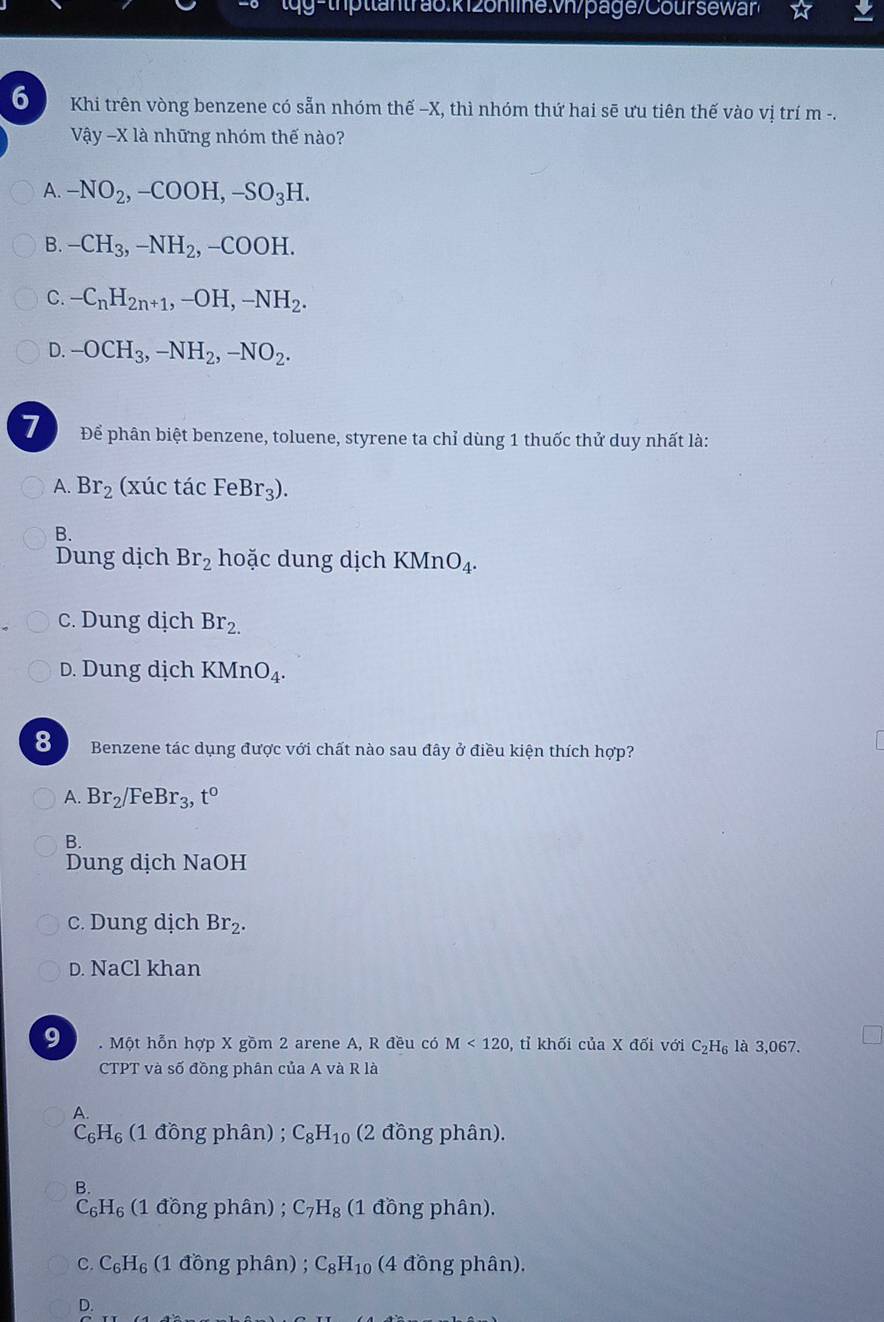 g- th  ttantrao.k126n levh/page/Cour s ew ☆
6 Khi trên vòng benzene có sẵn nhóm thế -X, thì nhóm thứ hai sẽ ưu tiên thế vào vị trí m -.
Vậy -X là những nhóm thế nào?
A. -NO_2,-COOH,-SO_3H.
B. -CH_3,-NH_2,-COOH.
C. -C_nH_2n+1,-OH,-NH_2.
D. -OCH_3,-NH_2,-NO_2.
7 Để phân biệt benzene, toluene, styrene ta chỉ dùng 1 thuốc thử duy nhất là:
A. Br_2 (xúc tác FeBr_3).
B.
Dung dịch Br_2 hoặc dung dịch KMnO_4.
c. Dung dịch Br_2_
D. Dung dịch KMnO_4.
8 Benzene tác dụng được với chất nào sau đây ở điều kiện thích hợp?
A. Br_2/FeBr_3,t^0
B.
Dung dịch NaOH
c. Dung dịch Br_2.
D. NaCl khan
9 . Một hỗn hợp X gồm 2 arene A, R đều có M<120</tex> , tỉ khối của X đối với C_2H_6 là 3,067.
CTPT và số đồng phân của A và R là
A.
C_6H_6 (1 đồng phân) ; C_8H_10 (2 đồng phân).
B.
C_6H_6 (1 đồng phân) ; C_7H_8 (1 đồng phân).
C. C_6H_6 (1 đồng phân) ; C_8H_10 (4 đồng phân),
D.