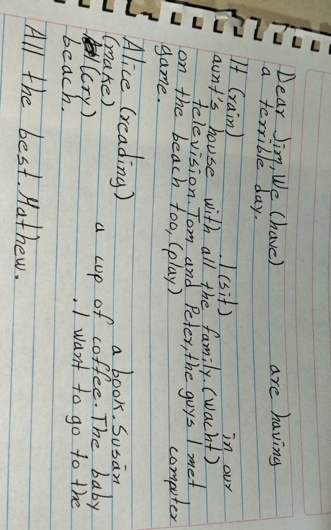 Dear Jim, We (have) are having 
a terrible day. 
If (rain) in our 
(sit) 
aunt's house with all the family. (wacht) 
television. Tom and Peter, the goys I met 
on the beach too, (play) computer 
game. 
Alice (reading) a book. Susan 
(make) 
(cry) 
a cup of coffee. The baby 
I want to go to the 
beach. 
Aparallel the best. Hathew.