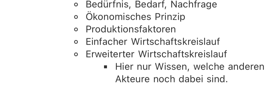 Bedürfnis, Bedarf, Nachfrage
Ökonomisches Prinzip
Produktionsfaktoren
Einfacher Wirtschaftskreislauf
Erweiterter Wirtschaftskreislauf
Hier nur Wissen, welche anderen
Akteure noch dabei sind.