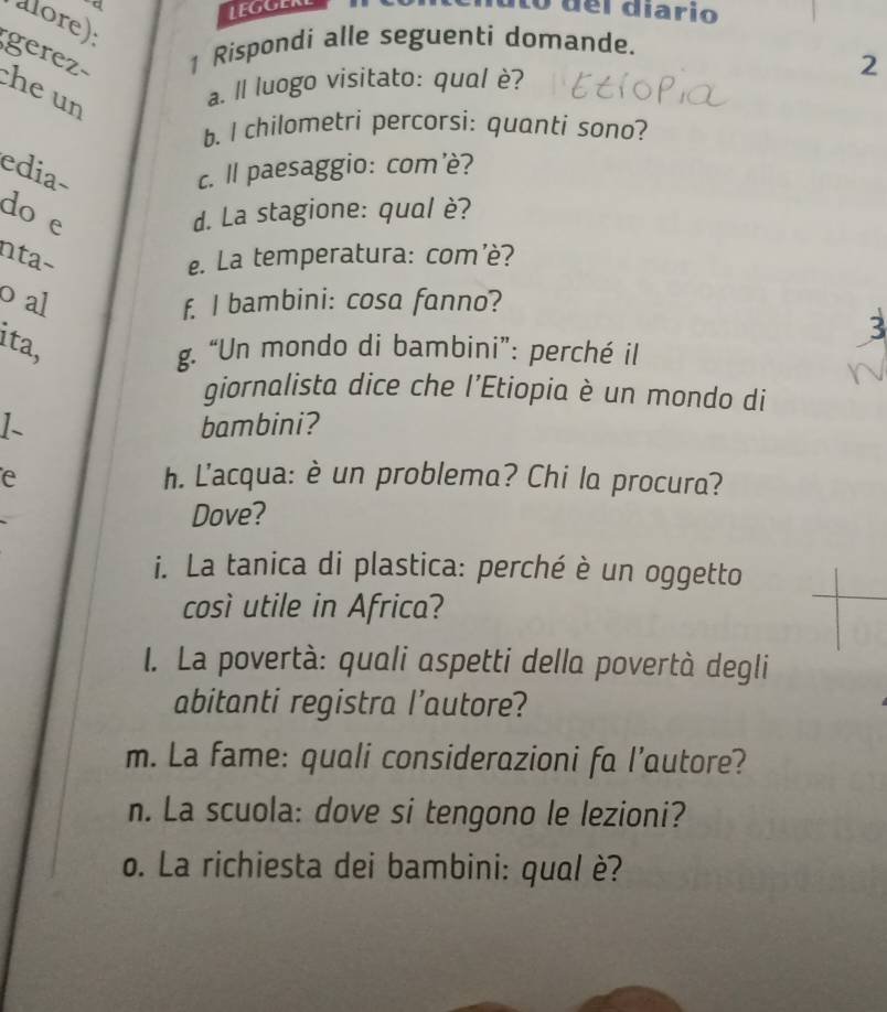 del diario 
alore): 
gerez 1 Rispondi alle seguenti domande. 
he un 
a. ll luogo visitato: qual è? 
2 
b. I chilometri percorsi: quanti sono? 
edia- c. ll paesaggio: com'è? 
do e d. La stagione: qual è? 
nta− e. La temperatura: com’è? 
o al f. I bambini: cosa fanno? 
3 
ita, g. “Un mondo di bambini”: perché il 
giornalista dice che l’Etiopia è un mondo di 
1- bambini? 
e h. L'acqua: è un problema? Chi la procura? 
Dove? 
i. La tanica di plastica: perché è un oggetto 
così utile in Africa? 
I. La povertà: quali aspetti della povertà degli 
abitanti registra l’autore? 
m. La fame: quali considerazioni fa l’autore? 
n. La scuola: dove si tengono le lezioni? 
o. La richiesta dei bambini: qual è?