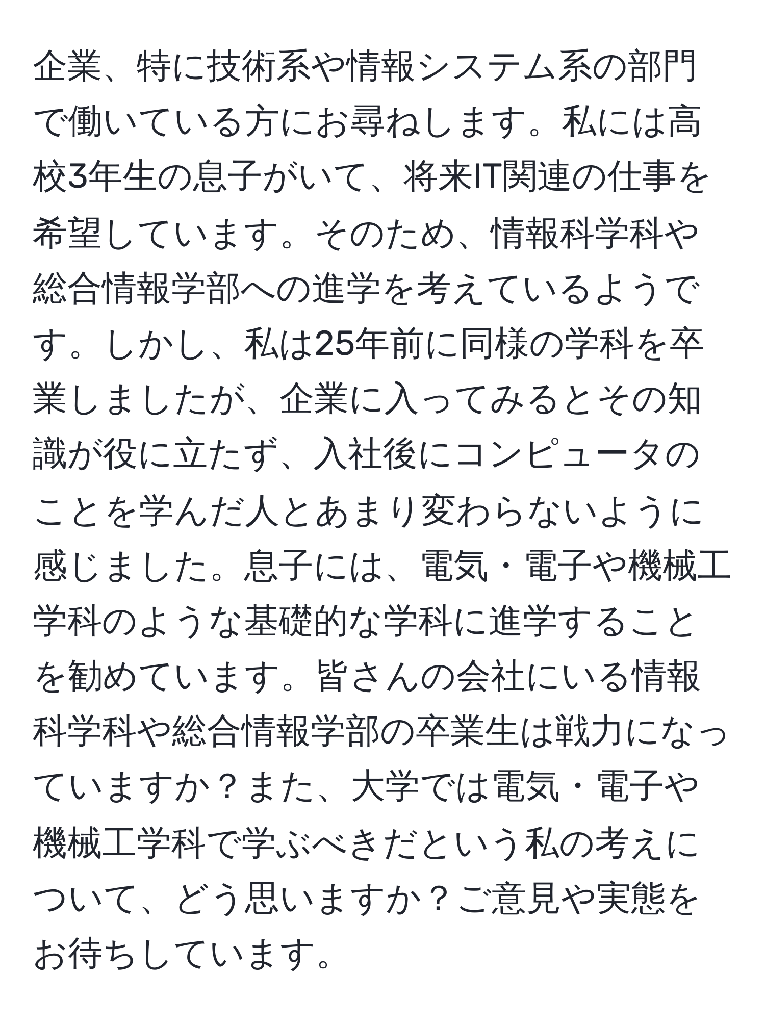 企業、特に技術系や情報システム系の部門で働いている方にお尋ねします。私には高校3年生の息子がいて、将来IT関連の仕事を希望しています。そのため、情報科学科や総合情報学部への進学を考えているようです。しかし、私は25年前に同様の学科を卒業しましたが、企業に入ってみるとその知識が役に立たず、入社後にコンピュータのことを学んだ人とあまり変わらないように感じました。息子には、電気・電子や機械工学科のような基礎的な学科に進学することを勧めています。皆さんの会社にいる情報科学科や総合情報学部の卒業生は戦力になっていますか？また、大学では電気・電子や機械工学科で学ぶべきだという私の考えについて、どう思いますか？ご意見や実態をお待ちしています。