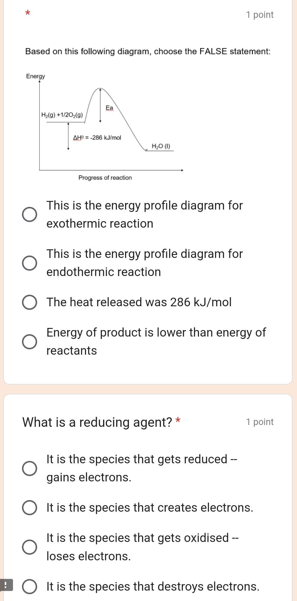 Based on this following diagram, choose the FALSE statement:
This is the energy profile diagram for
exothermic reaction
This is the energy profile diagram for
endothermic reaction
The heat released was 286 kJ/mol
Energy of product is lower than energy of
reactants
What is a reducing agent? * 1 point
It is the species that gets reduced --
gains electrons.
It is the species that creates electrons.
It is the species that gets oxidised --
loses electrons.
!
It is the species that destroys electrons.