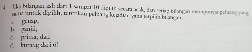 Jika bilangan asli dari 1 sampai 10 dipilih secara acak, dan setiap bilangan mempunyai peluang yang
sama untuk dipilih, tentukan peluang kejadian yang terpilih bilangan:
a. genap;
b. ganjil;
c. prima; dan
d. kurang dari 6!