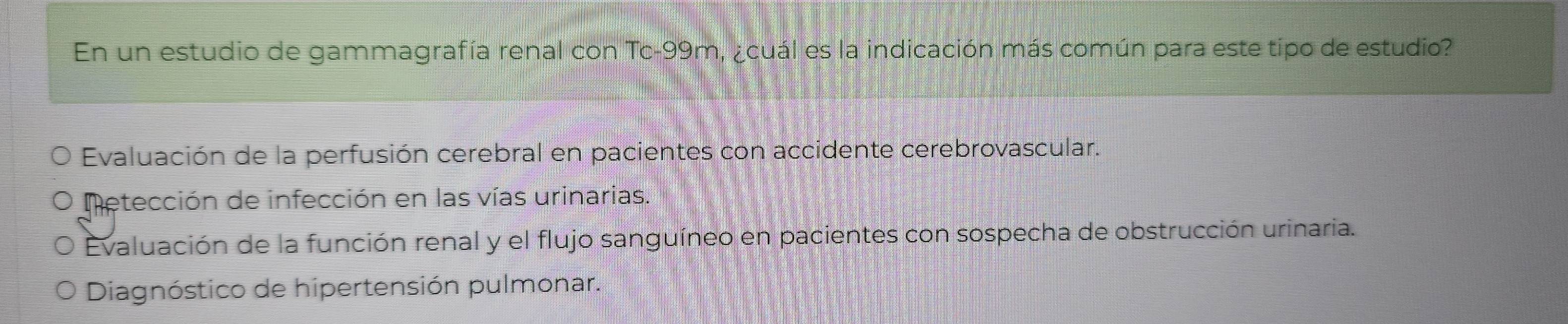 En un estudio de gammagrafía renal con Tc -99m, ¿cuál es la indicación más común para este tipo de estudio?
Evaluación de la perfusión cerebral en pacientes con accidente cerebrovascular.
Metección de infección en las vías urinarias.
Evaluación de la función renal y el flujo sanguíneo en pacientes con sospecha de obstrucción urinaria.
Diagnóstico de hipertensión pulmonar.