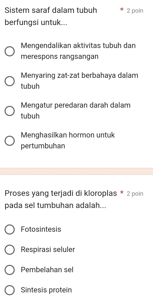 Sistem saraf dalam tubuh 2 poin
berfungsi untuk...
Mengendalikan aktivitas tubuh dan
merespons rangsangan
Menyaring zat-zat berbahaya dalam
tubuh
Mengatur peredaran darah dalam
tubuh
Menghasilkan hormon untuk
pertumbuhan
Proses yang terjadi di kloroplas * 2 poin
pada sel tumbuhan adalah...
Fotosintesis
Respirasi seluler
Pembelahan sel
Sintesis protein