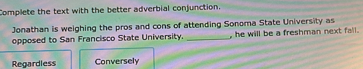 Complete the text with the better adverbial conjunction.
Jonathan is weighing the pros and cons of attending Sonoma State University as
opposed to San Francisco State University. _, he will be a freshman next fall.
Regardless Conversely