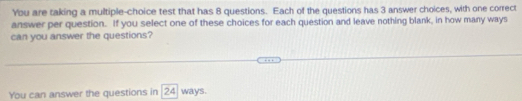 You are taking a multiple-choice test that has 8 questions. Each of the questions has 3 answer choices, with one correct 
answer per question. If you select one of these choices for each question and leave nothing blank, in how many ways 
can you answer the questions? 
You can answer the questions in 24 ways.