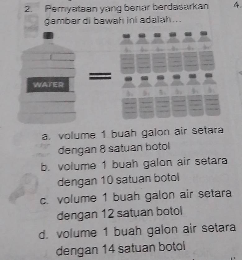 Pernyataan yang benar berdasarkan 4.
gambar di bawah ini adalah...
I
WATER

a. volume 1 buah galon air setara
dengan 8 satuan botol
b. volume 1 buah galon air setara
dengan 10 satuan botol
c. volume 1 buah galon air setara
dengan 12 satuan botol
d. volume 1 buah galon air setara
dengan 14 satuan botol