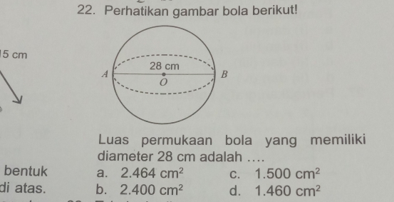 Perhatikan gambar bola berikut!
5 cm
Luas permukaan bola yang memiliki
diameter 28 cm adalah ..
bentuk a. 2.464cm^2 C. 1.500cm^2
di atas. b. 2.400cm^2 d. 1.460cm^2