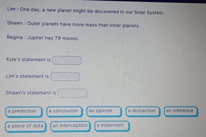 Lim : One day, a new planet might be discovered in our Solar System.
Shawn : Outer planets have more mass than inner planets.
Regina : Jupiter has 79 moons.
Kyle's statement is (□ ,□ )
Lim's statement is (□ ,□ )  1/6 
Shawn's statement is (□ ,□ )
a prediction a conclusion an opinion a distraction an inference
a piece of data an interception a statement