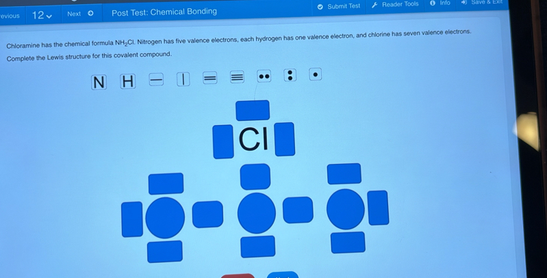 evious 12 Next Post Test: Chemical Bonding Submit Test Reader Tools Info Save & Exi 
Chloramine has the chemical formula NH₂Cl. Nitrogen has five valence electrons, each hydrogen has one valence electron, and chlorine has seven valence electrons. 
Complete the Lewis structure for this covalent compound.
N H
Cl