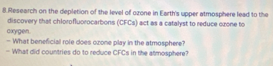 Research on the depletion of the level of ozone in Earth's upper atmosphere lead to the 
discovery that chlorofluorocarbons (CFCs) act as a catalyst to reduce ozone to 
oxygen. 
— What beneficial role does ozone play in the atmosphere? 
— What did countries do to reduce CFCs in the atmosphere?