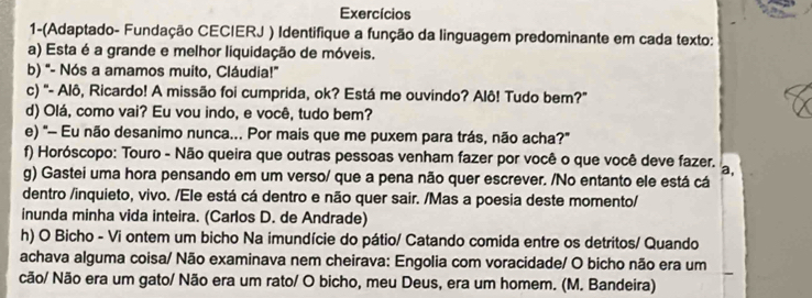 Exercícios 
1-(Adaptado- Fundação CECIERJ ) Identifique a função da linguagem predominante em cada texto: 
a) Esta é a grande e melhor liquidação de móveis. 
b) "- Nós a amamos muito, Cláudia!" 
c) "- Alô, Ricardo! A missão foi cumprida, ok? Está me ouvindo? Alô! Tudo bem?" 
d) Olá, como vai? Eu vou indo, e você, tudo bem? 
e) "- Eu não desanimo nunca... Por mais que me puxem para trás, não acha?" 
f) Horóscopo: Touro - Não queira que outras pessoas venham fazer por você o que você deve fazer. a, 
g) Gastei uma hora pensando em um verso/ que a pena não quer escrever. /No entanto ele está cá 
dentro /inquieto, vivo. /Ele está cá dentro e não quer sair. /Mas a poesia deste momento/ 
inunda minha vida inteira. (Carlos D. de Andrade) 
h) O Bicho - Vi ontem um bicho Na imundície do pátio/ Catando comida entre os detritos/ Quando 
achava alguma coisa/ Não examinava nem cheirava: Engolia com voracidade/ O bicho não era um 
cão/ Não era um gato/ Não era um rato/ O bicho, meu Deus, era um homem. (M. Bandeira)